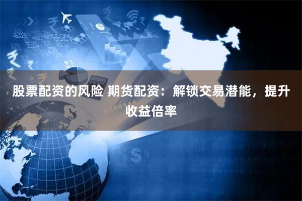 股票配资的风险 期货配资：解锁交易潜能，提升收益倍率