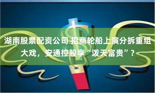 湖南股票配资公司 招商轮船上演分拆重组大戏，安通控股享“泼天富贵”？