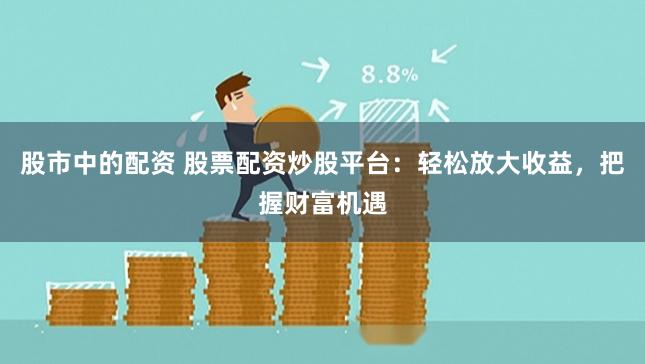 股市中的配资 股票配资炒股平台：轻松放大收益，把握财富机遇