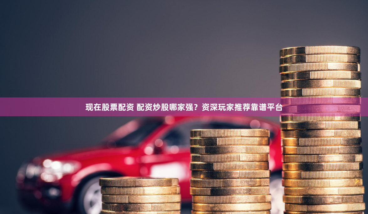 现在股票配资 配资炒股哪家强？资深玩家推荐靠谱平台