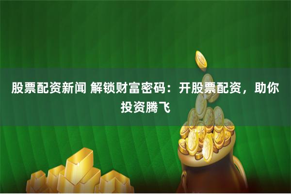 股票配资新闻 解锁财富密码：开股票配资，助你投资腾飞