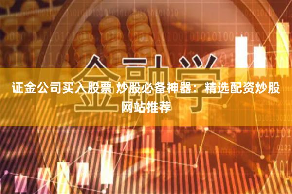 证金公司买入股票 炒股必备神器：精选配资炒股网站推荐