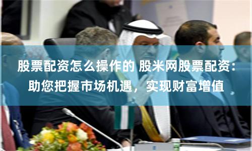 股票配资怎么操作的 股米网股票配资：助您把握市场机遇，实现财富增值