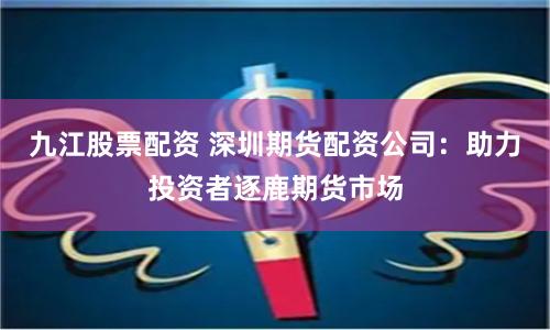 九江股票配资 深圳期货配资公司：助力投资者逐鹿期货市场