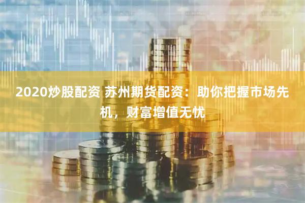 2020炒股配资 苏州期货配资：助你把握市场先机，财富增值无忧